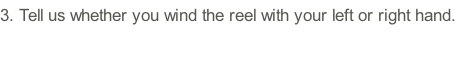 3.	Tell us whether you wind the reel with your left or right hand.