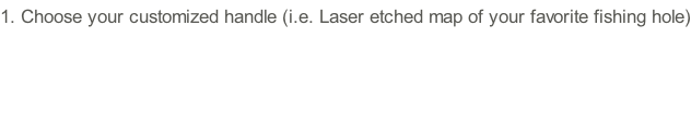 1.	Choose your customized handle (i.e. Laser etched map of your favorite fishing hole)