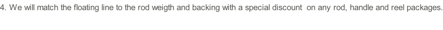 4.	We will match the floating line to the rod weigth and backing with a special discount  on any rod, handle and reel packages.