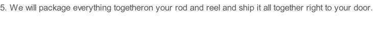 5.	We will package everything togetheron your rod and reel and ship it all together right to your door.